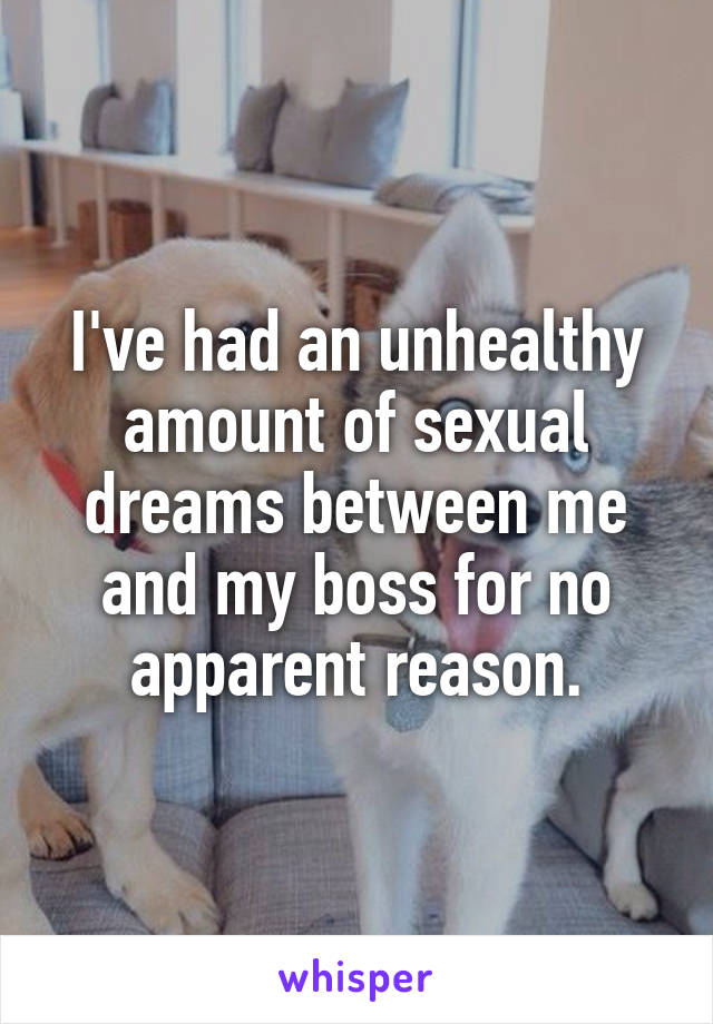 I've had an unhealthy amount of sexual dreams between me and my boss for no apparent reason.