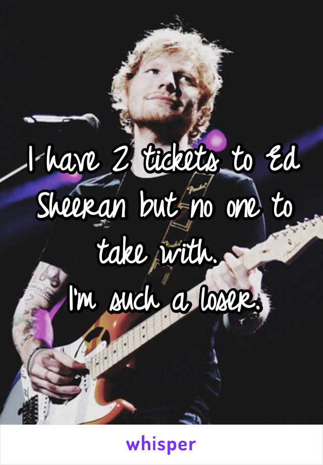I have 2 tickets to Ed Sheeran but no one to take with. 
I'm such a loser.