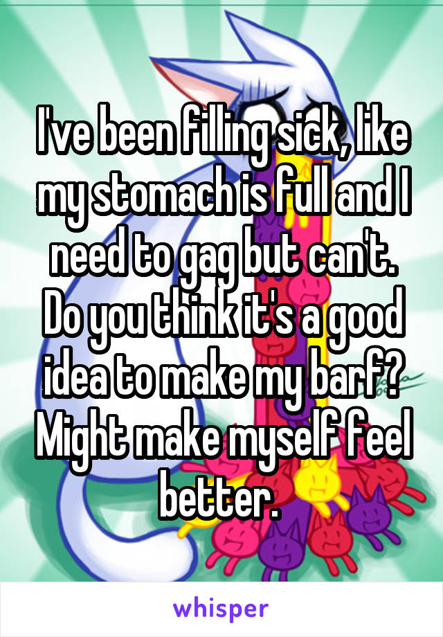 I've been filling sick, like my stomach is full and I need to gag but can't. Do you think it's a good idea to make my barf? Might make myself feel better. 