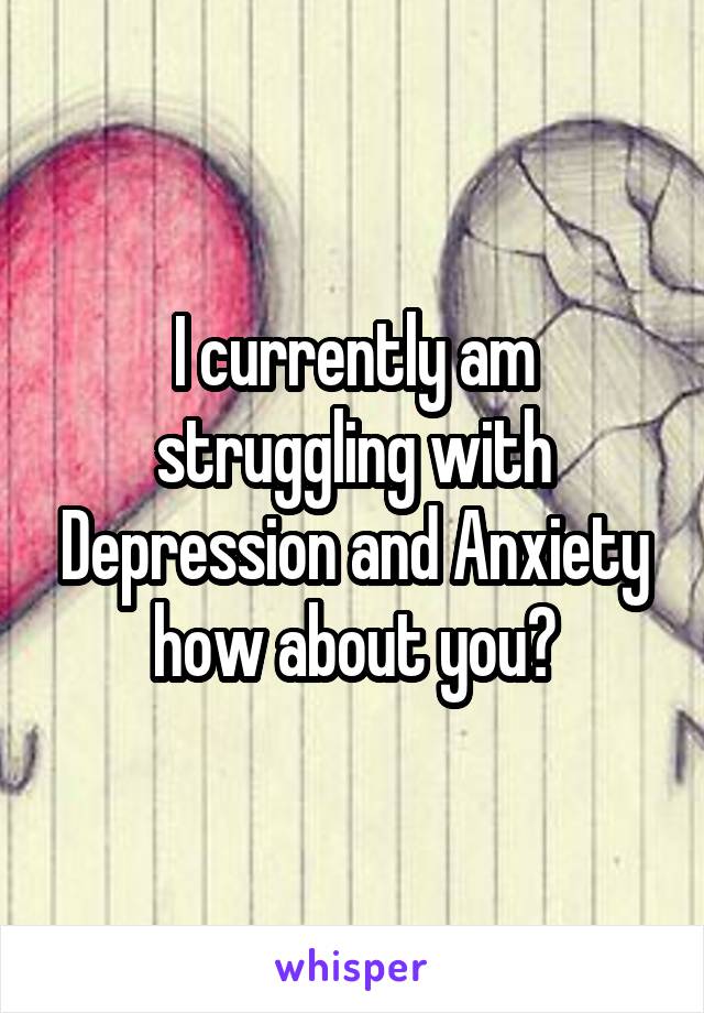 I currently am struggling with Depression and Anxiety how about you?