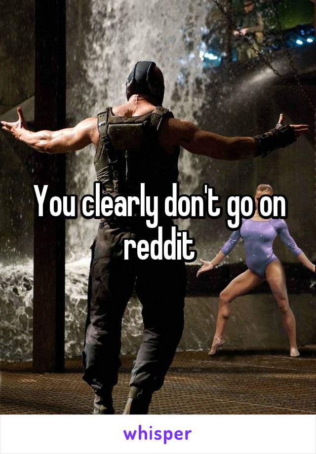 You clearly don't go on reddit