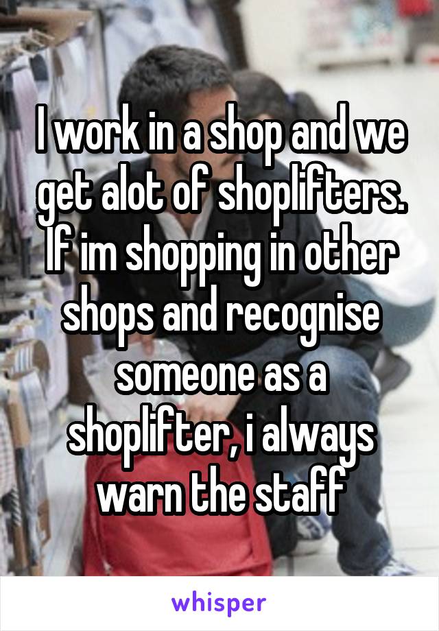 I work in a shop and we get alot of shoplifters. If im shopping in other shops and recognise someone as a shoplifter, i always warn the staff