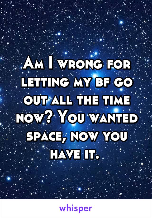 Am I wrong for letting my bf go out all the time now? You wanted space, now you have it. 