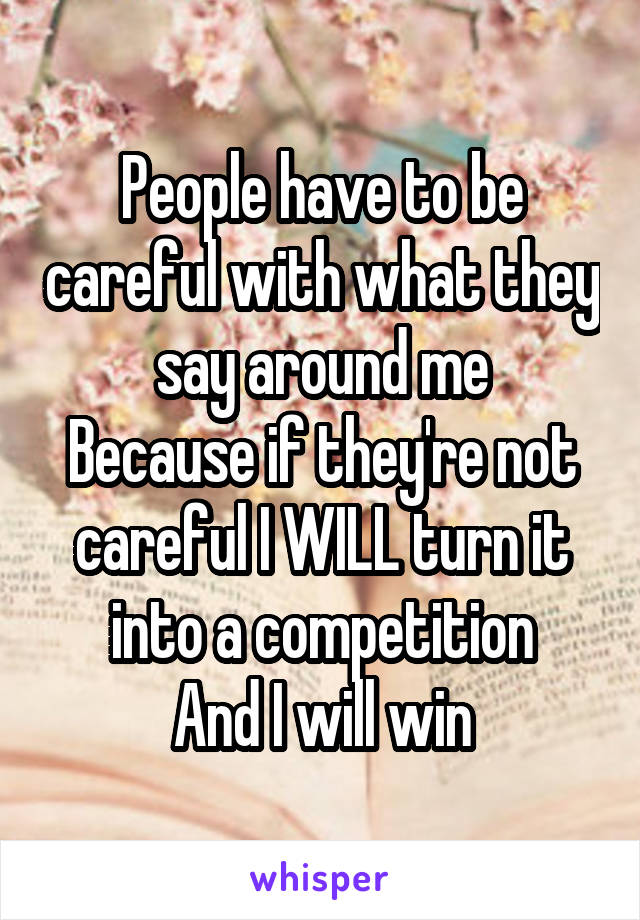 People have to be careful with what they say around me
Because if they're not careful I WILL turn it into a competition
And I will win