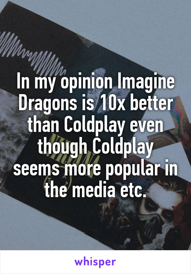 In my opinion Imagine Dragons is 10x better than Coldplay even though Coldplay seems more popular in the media etc.