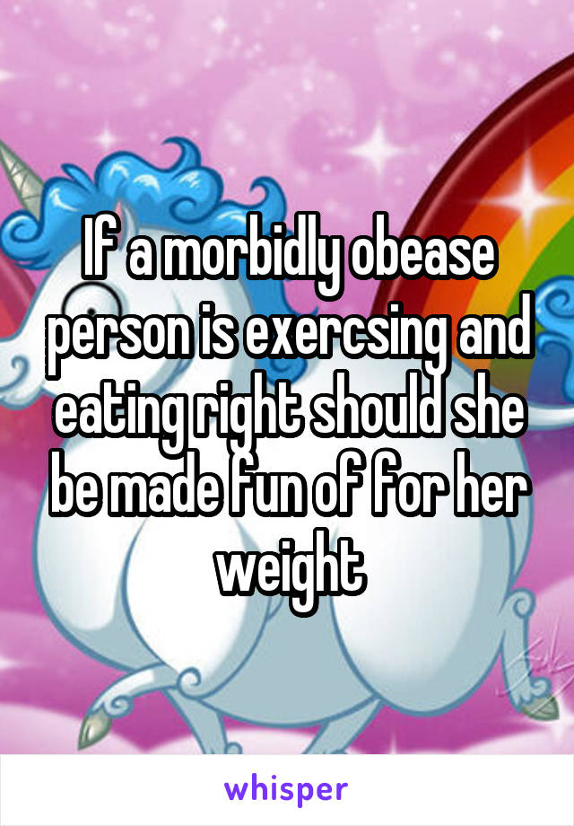 If a morbidly obease person is exercsing and eating right should she be made fun of for her weight