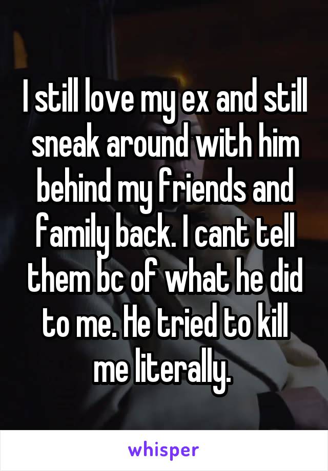 I still love my ex and still sneak around with him behind my friends and family back. I cant tell them bc of what he did to me. He tried to kill me literally. 