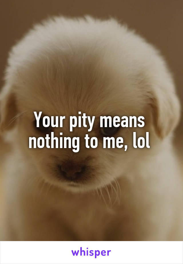 Your pity means 
nothing to me, lol 