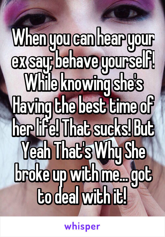 When you can hear your ex say; behave yourself! While knowing she's Having the best time of her life! That sucks! But Yeah That's Why She broke up with me... got to deal with it! 