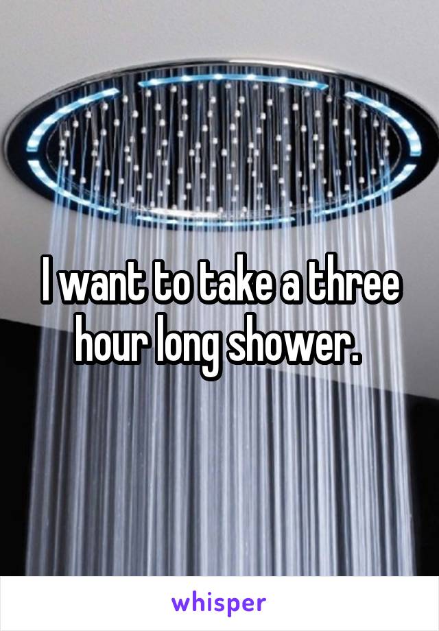 I want to take a three hour long shower. 