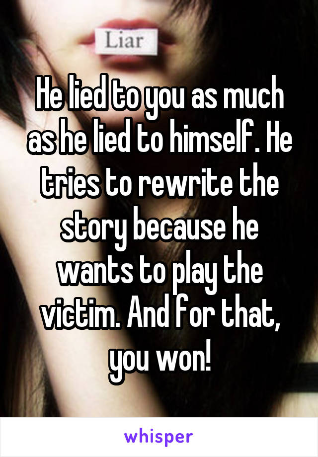 He lied to you as much as he lied to himself. He tries to rewrite the story because he wants to play the victim. And for that, you won!