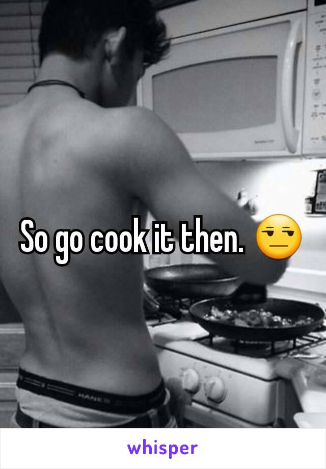 So go cook it then. 😒