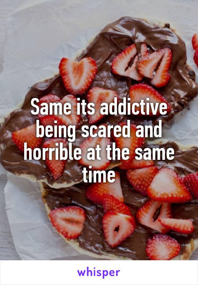Same its addictive being scared and horrible at the same time