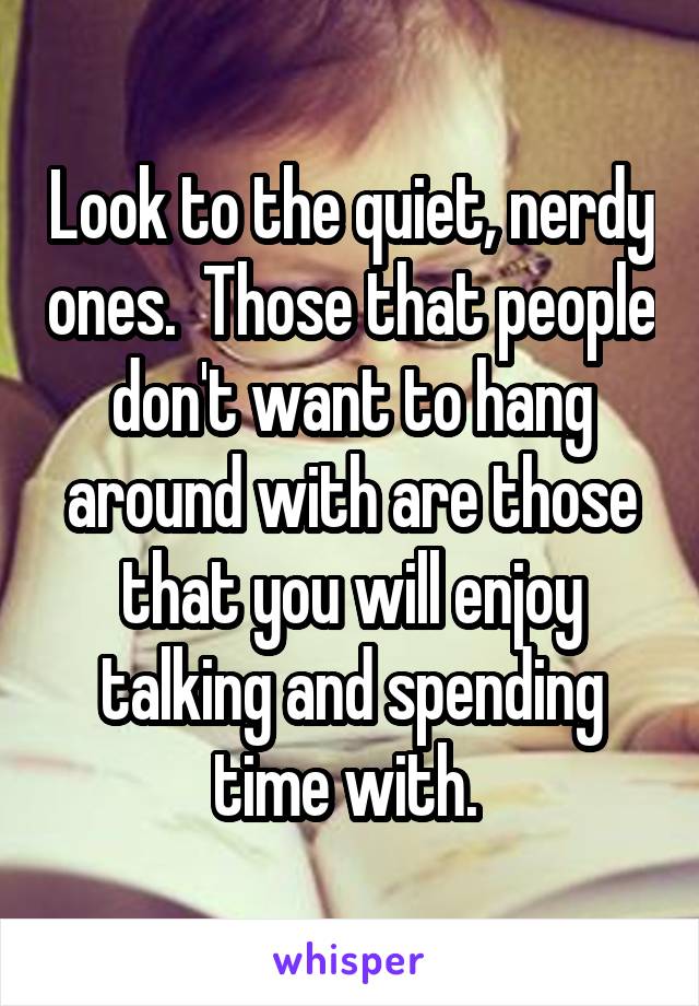 Look to the quiet, nerdy ones.  Those that people don't want to hang around with are those that you will enjoy talking and spending time with. 