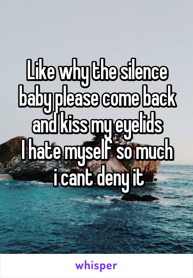 Like why the silence baby please come back
and kiss my eyelids
I hate myself so much
 i cant deny it
