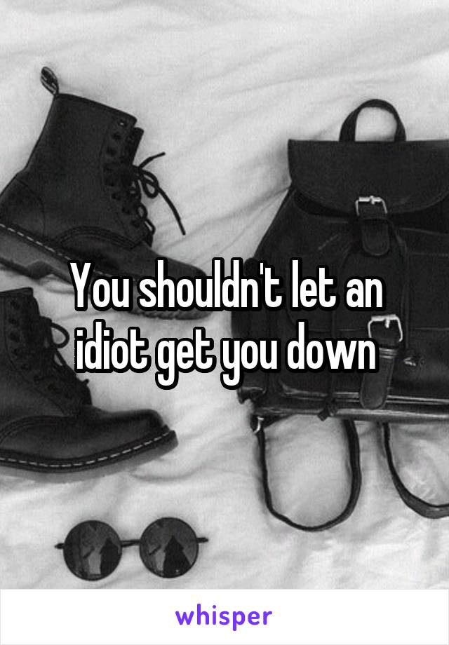 You shouldn't let an idiot get you down
