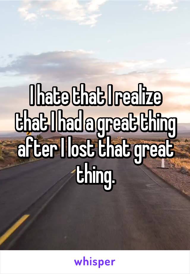 I hate that I realize that I had a great thing after I lost that great thing.