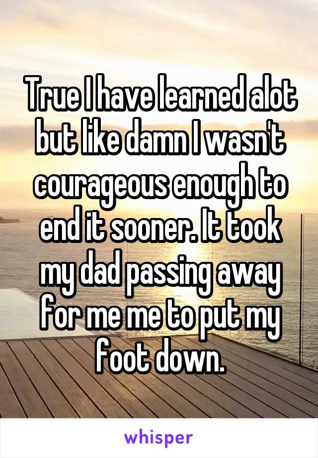 True I have learned alot but like damn I wasn't courageous enough to end it sooner. It took my dad passing away for me me to put my foot down.