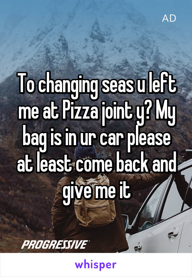 To changing seas u left me at Pizza joint y? My bag is in ur car please at least come back and give me it