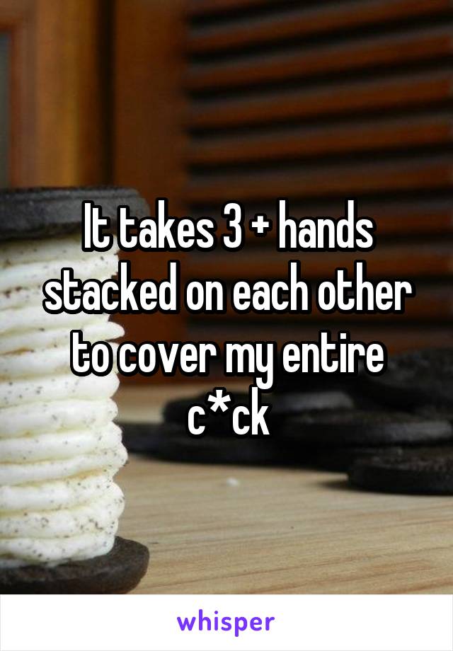 It takes 3 + hands stacked on each other to cover my entire c*ck
