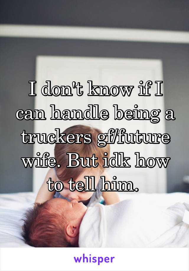 I don't know if I can handle being a truckers gf/future wife. But idk how to tell him. 