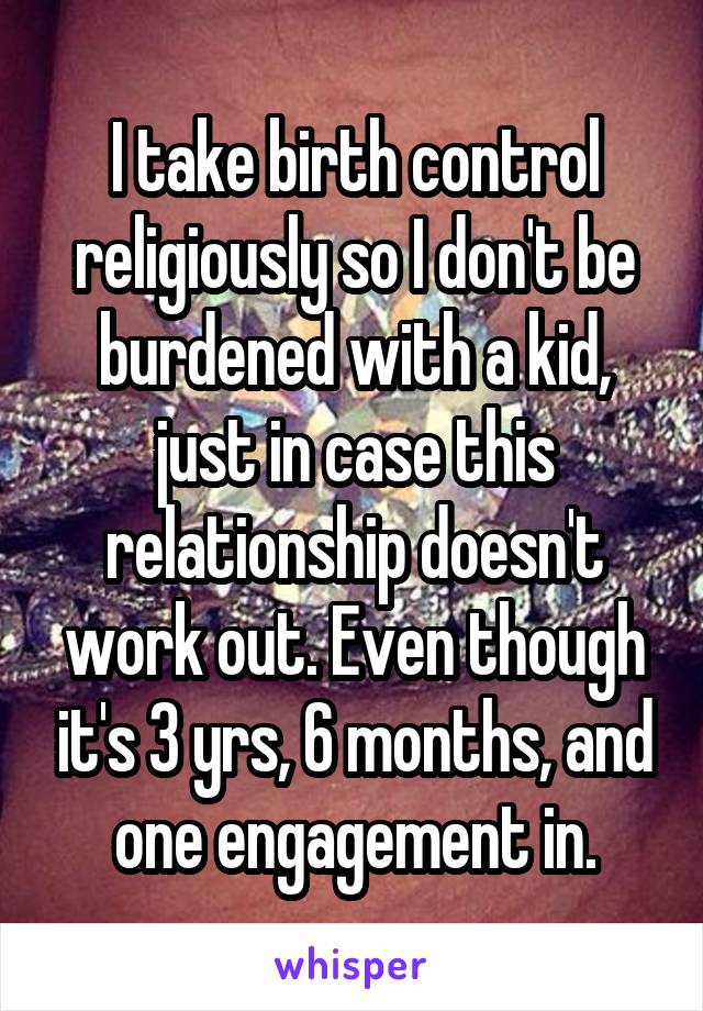 I take birth control religiously so I don't be burdened with a kid, just in case this relationship doesn't work out. Even though it's 3 yrs, 6 months, and one engagement in.