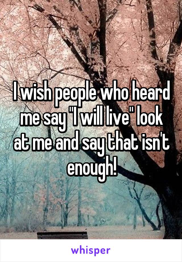 I wish people who heard me say "I will live" look at me and say that isn't enough!