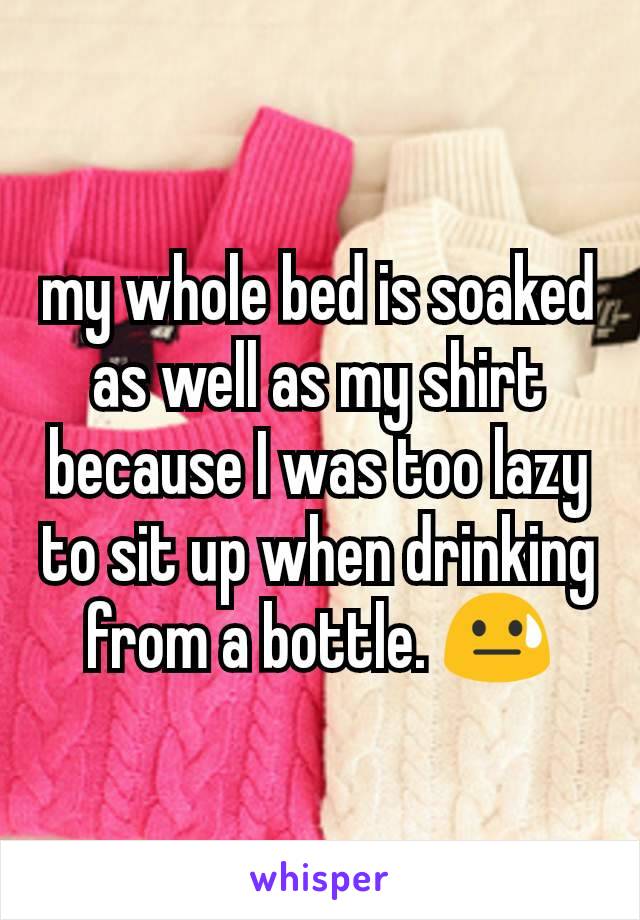 my whole bed is soaked as well as my shirt because I was too lazy to sit up when drinking from a bottle. 😓