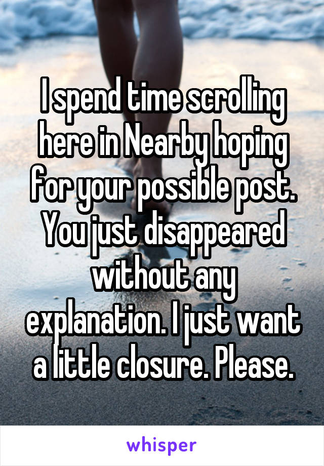 I spend time scrolling here in Nearby hoping for your possible post.
You just disappeared without any explanation. I just want a little closure. Please.