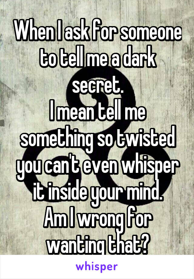 When I ask for someone to tell me a dark secret.
I mean tell me something so twisted you can't even whisper it inside your mind.
Am I wrong for wanting that?