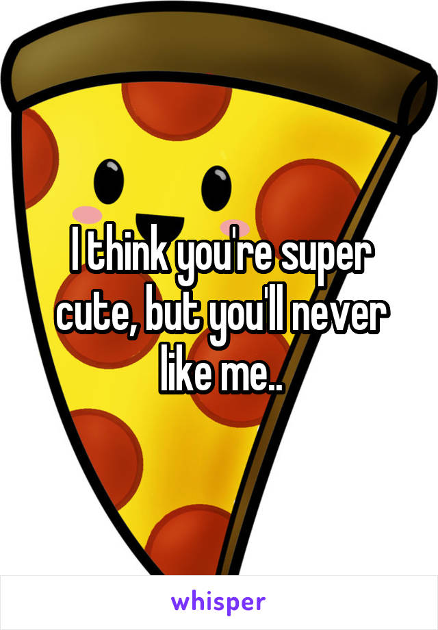 I think you're super cute, but you'll never like me..