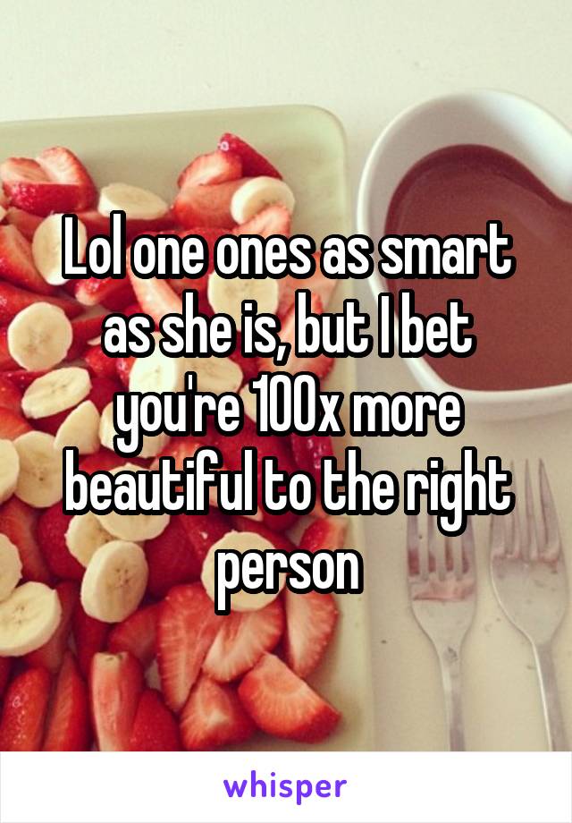 Lol one ones as smart as she is, but I bet you're 100x more beautiful to the right person