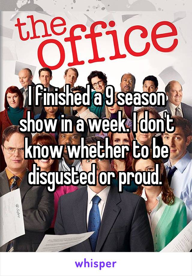 I finished a 9 season show in a week. I don't know whether to be disgusted or proud. 