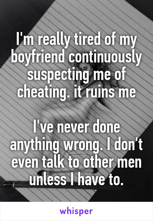 I'm really tired of my boyfriend continuously suspecting me of cheating. it ruins me

I've never done anything wrong. I don't even talk to other men unless I have to.