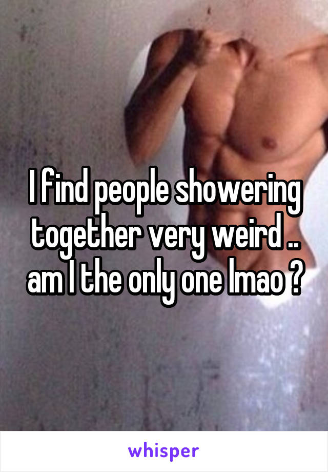 I find people showering together very weird .. am I the only one lmao ?