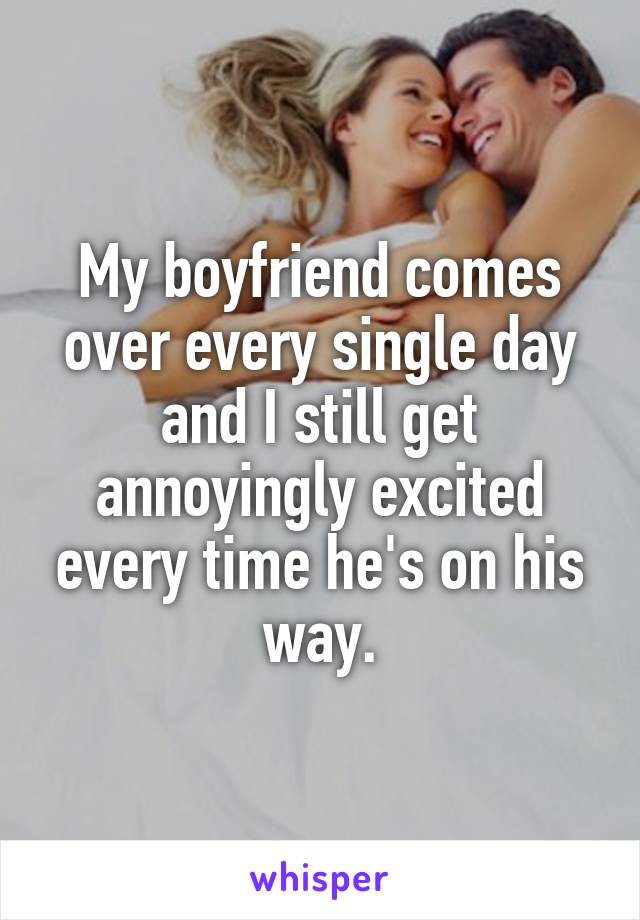 My boyfriend comes over every single day and I still get annoyingly excited every time he's on his way.