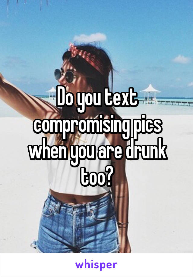Do you text compromising pics when you are drunk too?