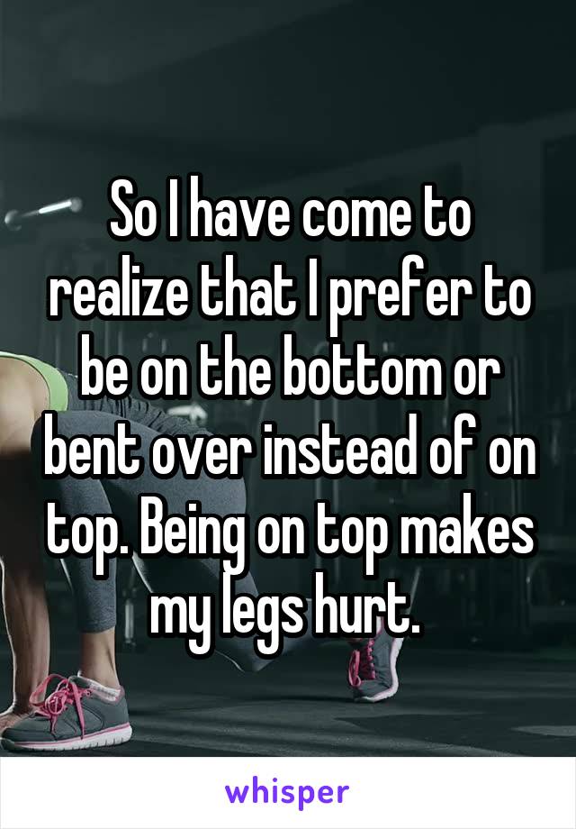 So I have come to realize that I prefer to be on the bottom or bent over instead of on top. Being on top makes my legs hurt. 