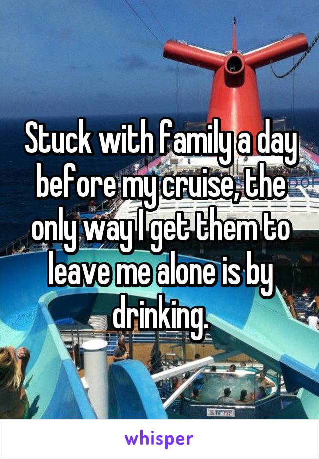 Stuck with family a day before my cruise, the only way I get them to leave me alone is by drinking.
