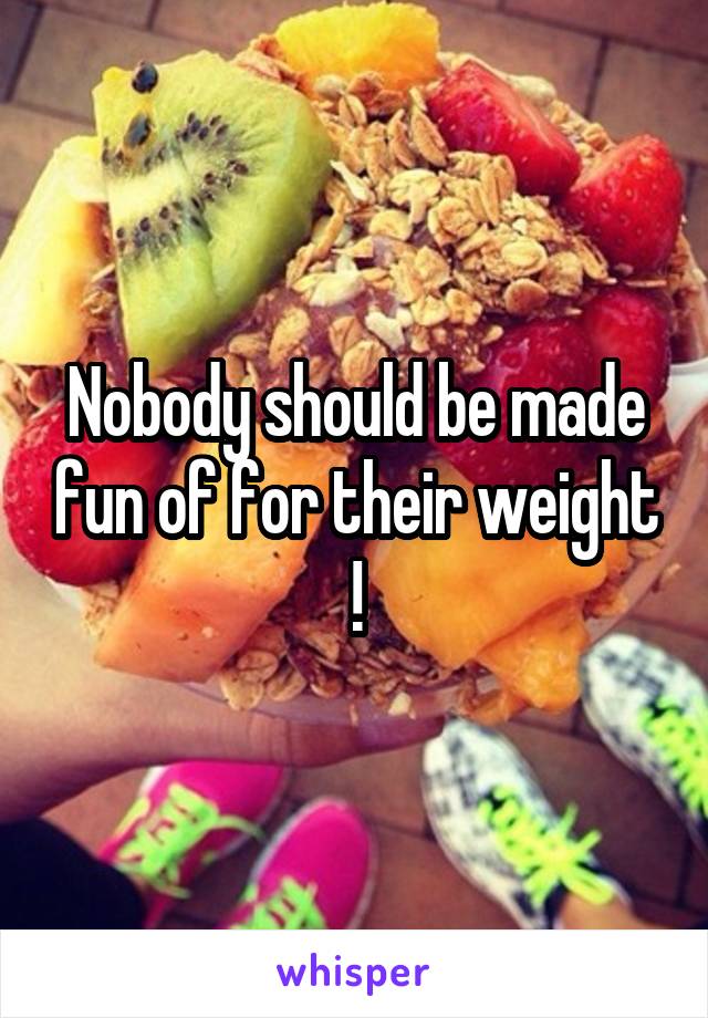 Nobody should be made fun of for their weight !