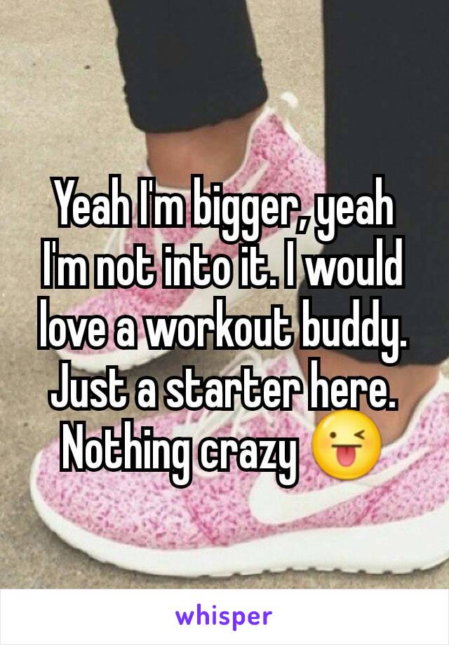 Yeah I'm bigger, yeah I'm not into it. I would love a workout buddy. Just a starter here. Nothing crazy 😜