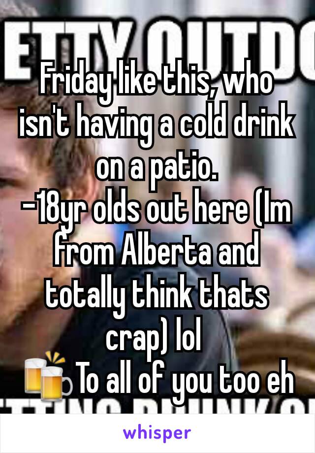 Friday like this, who isn't having a cold drink on a patio.
-18yr olds out here (Im from Alberta and totally think thats crap) lol 
🍻To all of you too eh