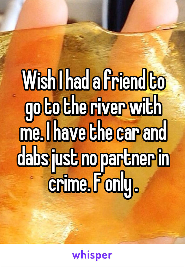  Wish I had a friend to go to the river with me. I have the car and dabs just no partner in crime. F only .
