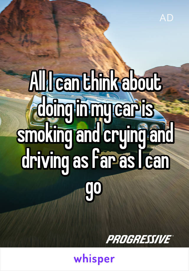 All I can think about doing in my car is smoking and crying and driving as far as I can go 