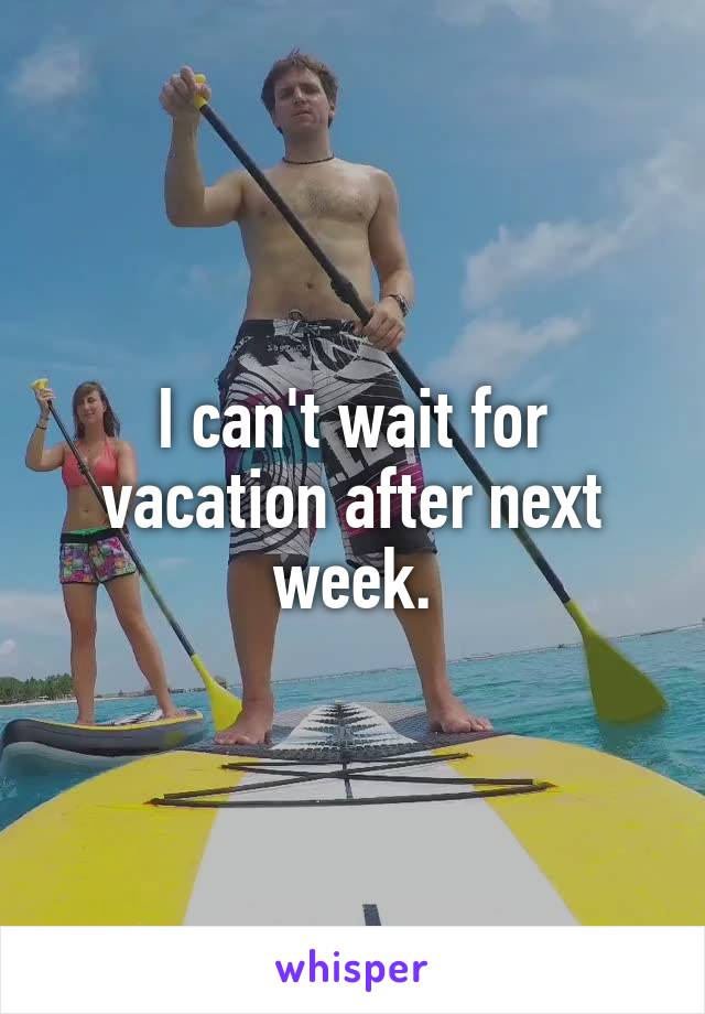 I can't wait for vacation after next week.