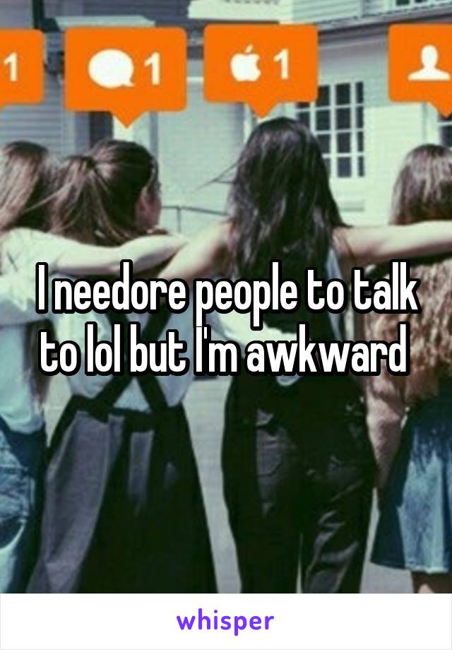 I needore people to talk to lol but I'm awkward 