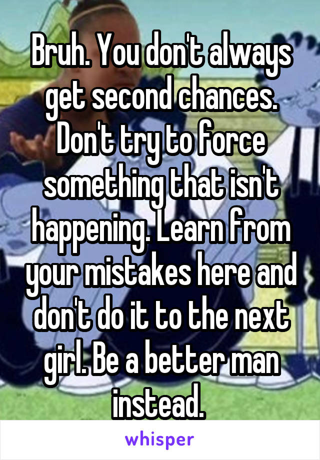 Bruh. You don't always get second chances. Don't try to force something that isn't happening. Learn from your mistakes here and don't do it to the next girl. Be a better man instead. 