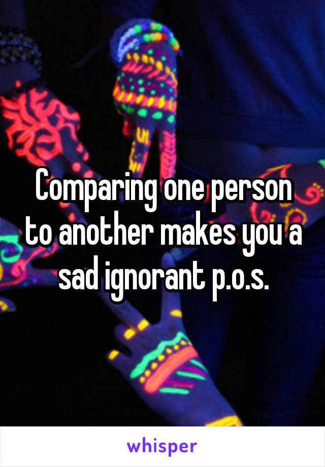 Comparing one person to another makes you a sad ignorant p.o.s.