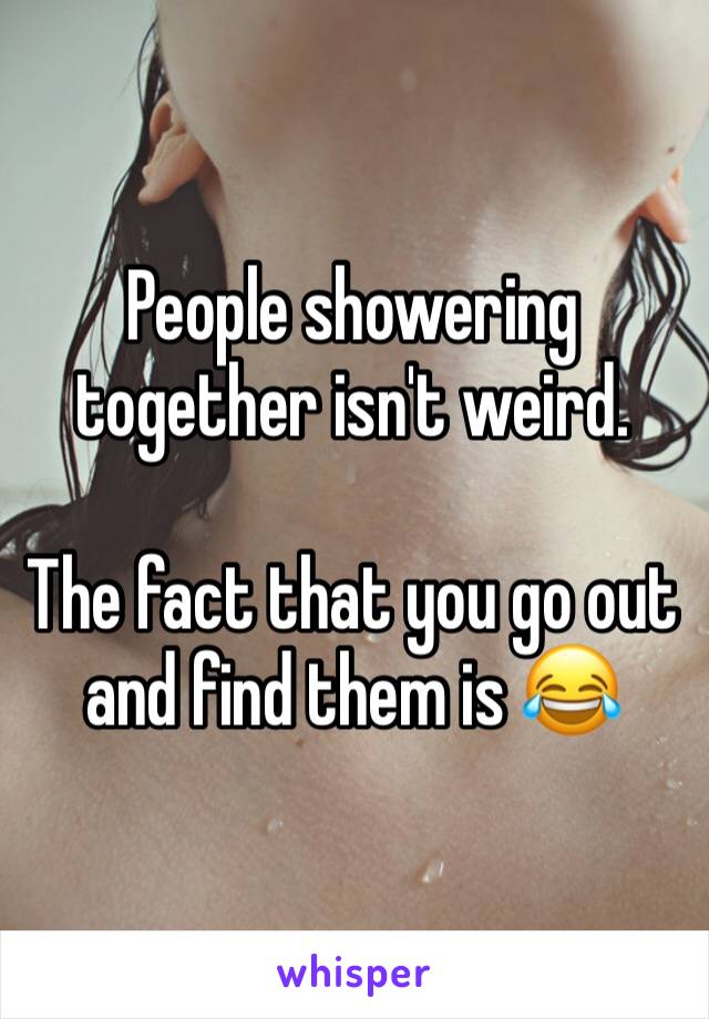 People showering together isn't weird. 

The fact that you go out and find them is 😂
