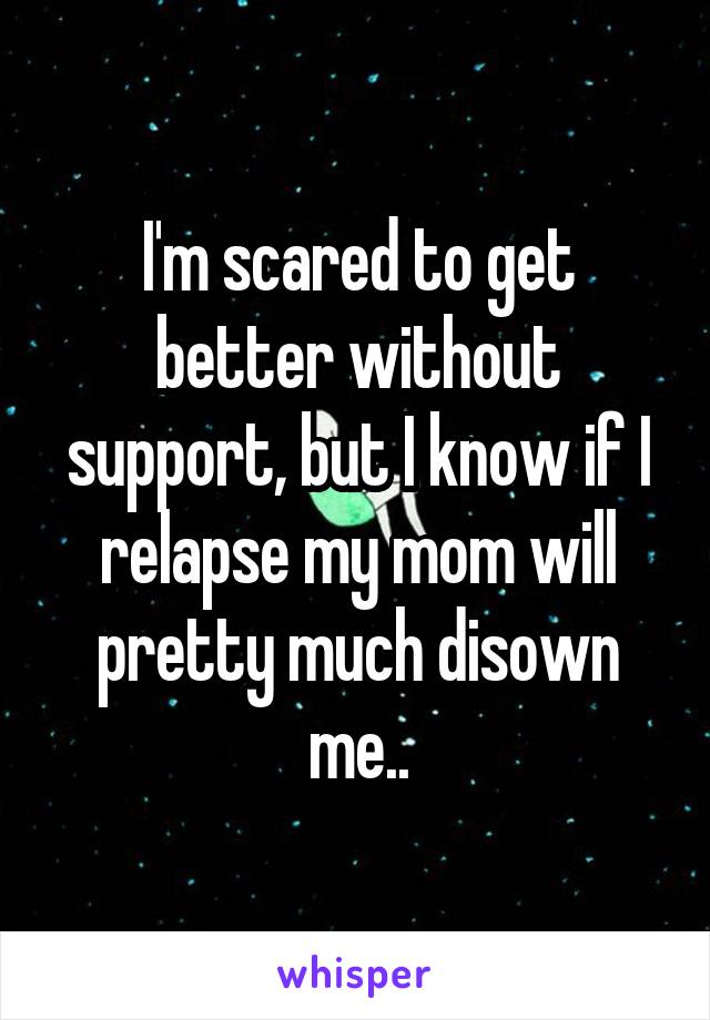 I'm scared to get better without support, but I know if I relapse my mom will pretty much disown me..